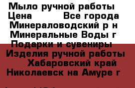 Мыло ручной работы › Цена ­ 350 - Все города, Минераловодский р-н, Минеральные Воды г. Подарки и сувениры » Изделия ручной работы   . Хабаровский край,Николаевск-на-Амуре г.